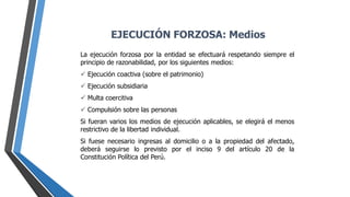 La ejecución forzosa por la entidad se efectuará respetando siempre el
principio de razonabilidad, por los siguientes medios:
 Ejecución coactiva (sobre el patrimonio)
 Ejecución subsidiaria
 Multa coercitiva
 Compulsión sobre las personas
Si fueran varios los medios de ejecución aplicables, se elegirá el menos
restrictivo de la libertad individual.
Si fuese necesario ingresas al domicilio o a la propiedad del afectado,
deberá seguirse lo previsto por el inciso 9 del artículo 20 de la
Constitución Política del Perú.
EJECUCIÓN FORZOSA: Medios
 