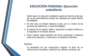 Habrá lugar a la ejecución subsidiaria cuando se trate de actos que
por no ser personalísimos puedan ser realizados por sujeto distinto
del obligado:
1. En este caso, la entidad realizará el acto, por sí o través de las
personas que determine, a costa del obligado.
2. El importe de los gastos, daños y perjuicios se exigirá conforme a
lo dispuesto en el artículo anterior.
3. Dicho importe podrá liquidarse de forma provisional y realizarse
antes de la ejecución, o reservarse a la liquidación definitiva.
Ejemplos:
La demolición de una construcción irregular, el retiro de un
vehículo de la vía pública, restitución de cultivos o sembríos, etc.
EJECUCIÓN FORZOSA: Ejecución
subsidiaria
 