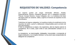 7
Si bien la competencia se asigna a los organismos, sólo los órganos ejercen la
competencia. Por lo tanto, quien emite el acto administrativo siempre es un
órgano.
La competencia es improrrogable, indelegable, irrenunciable y corresponde al
órgano-institución y no al órgano-individuo. La ley prevé casos excepcionales de
delegación de competencia
Los órganos pueden ser cargos individuales (Ministro, Alcalde,
Superintendente, Director, Presidente Ejecutivo, etc.) o colegiados (Comisión,
Tribunal, Consejo Directivo, Cuerpo Colegiado, etc.). La investidura del titular
del órgano debe ser existente, válida y vigente al momento de expedirse el acto
administrativo.
Tratándose de órganos colegiados, la investidura implica el cumplimiento de los
requisitos de sesión, quórum y deliberación indispensables para la emisión del
acto administrativo.
REQUISITOS DE VALIDEZ: Competencia
 