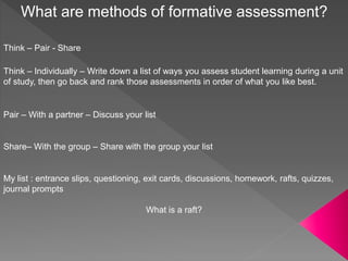 What are methods of formative assessment?
Think – Pair - Share
Think – Individually – Write down a list of ways you assess student learning during a unit
of study, then go back and rank those assessments in order of what you like best.
Pair – With a partner – Discuss your list
Share– With the group – Share with the group your list
My list : entrance slips, questioning, exit cards, discussions, homework, rafts, quizzes,
journal prompts
What is a raft?
 