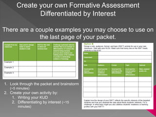 Create your own Formative Assessment
Differentiated by Interest
There are a couple examples you may choose to use on
the last page of your packet.
1. Look through the packet and brainstorm
(~5 minutes)
2. Create your own activity by:
1. Writing your KUD
2. Differentiating by interest (~15
minutes)
 