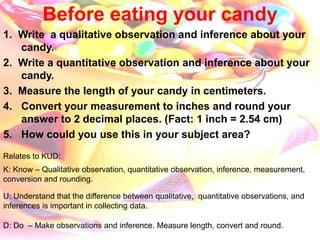 Before eating your candy
1. Write a qualitative observation and inference about your
candy.
2. Write a quantitative observation and inference about your
candy.
3. Measure the length of your candy in centimeters.
4. Convert your measurement to inches and round your
answer to 2 decimal places. (Fact: 1 inch = 2.54 cm)
5. How could you use this in your subject area?
Relates to KUD:
K: Know – Qualitative observation, quantitative observation, inference, measurement,
conversion and rounding.
U: Understand that the difference between qualitative, quantitative observations, and
inferences is important in collecting data.
D: Do – Make observations and inference. Measure length, convert and round.
 
