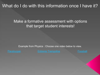 Example from Physics : Choose one video below to view.
Paratrooper Extreme Trampoline Foosball
What do I do with this information once I have it?
Make a formative assessment with options
that target student interests!
 