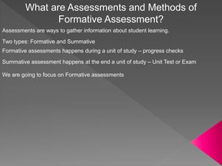 What are Assessments and Methods of
Formative Assessment?
Assessments are ways to gather information about student learning.
Two types: Formative and Summative
Formative assessments happens during a unit of study – progress checks
Summative assessment happens at the end a unit of study – Unit Test or Exam
We are going to focus on Formative assessments
 