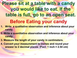 Please sit at a table with a candy
you would like to eat. If the
table is full, go to an open seat.
Before Eating your candy
1. Write a qualitative observation and inference about your
candy.
2. Write a quantitative observation and inference about your
candy.
3. Measure the length of your candy in centimeters.
4. Convert your measurement to inches and round your
answer to 2 decimal places. (Fact: 1 inch = 2.54 cm)
 
