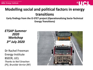 Modelling social and political factors in energy
transitions
Early findings from the O-STET project (Operationalising Socio-Technical
Energy Transitions)
ETSAP Summer
2020
Workshop
3rd July 2020
Dr Rachel Freeman
Energy Institute
BSEER, UCL
Thanks to Neil Strachan
(PI), Brunilde Verrier (RF)
 