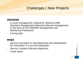 Challenges / New Projects IMAGINE A novel management method for effective DMN (Dynamic Management Network)  lifecycle  management in the form of the IMAGINE management and Monitoring Framework.   5 living labs MSEE Service innovation  in manufacturing and collaboration for innovation in a service ecosystem  Service  / product  lifecycle  alignment 4 test cases  