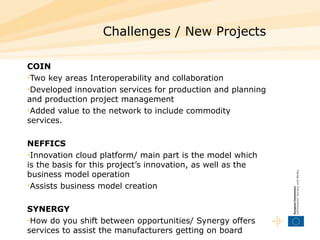 Challenges / New Projects COIN Two key areas Interoperability and collaboration Developed innovation services for production and planning and production project management  Added value to the network to include commodity services. NEF FICS Innovation cloud platform/ main part is the model which is the basis for this project’s innovation , as well as the  business model operation Assists business model creation  SYNERGY How do you shift between opportunities/ Synergy offers services to assist the manufacturers getting on board 