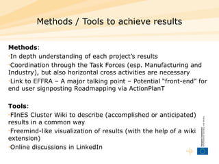 Methods / Tools to achieve results Methods : In depth understanding of each project’s results Coordination through the Task Forces (esp. Manufacturing and Industry), but also horizontal cross activities are necessary Link to EFFRA – A major talking point – Potential “front-end” for end user signposting   Roadmapping via ActionPlanT Tools : FInES Cluster Wiki to describe (accomplished or anticipated) results in a common way Freemind-like visualization of results (with the help of a wiki extension) O nline discussions in LinkedIn 