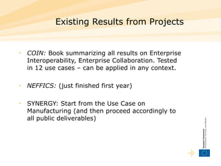 Existing Results from Projects COIN:  Book summarizing all results on Enterprise Interoperability, Enterprise Collaboration. Tested in 12 use cases – can be applied in any context. NEFFICS:  (just finished first year) SYNERGY: Start from the Use Case on Manufacturing (and then proceed accordingly to all public deliverables) 
