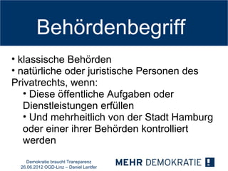 Behördenbegriff
• klassische Behörden
• natürliche oder juristische Personen des
Privatrechts, wenn:
   • Diese öffentliche Aufgaben oder
   Dienstleistungen erfüllen
   • Und mehrheitlich von der Stadt Hamburg
   oder einer ihrer Behörden kontrolliert
   werden
    Demokratie braucht Transparenz
  26.06.2012 OGD-Linz – Daniel Lentfer
 