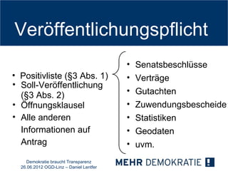 Veröffentlichungspflicht
                                         •   Senatsbeschlüsse
• Positivliste (§3 Abs. 1)               •   Verträge
• Soll-Veröffentlichung
  (§3 Abs. 2)                            •   Gutachten
• Öffnungsklausel                        •   Zuwendungsbescheide
• Alle anderen                           •   Statistiken
  Informationen auf                      •   Geodaten
  Antrag                                 •   uvm.
    Demokratie braucht Transparenz
  26.06.2012 OGD-Linz – Daniel Lentfer
 