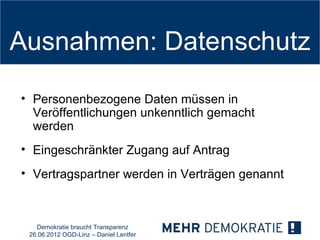 Ausnahmen: Datenschutz

• Personenbezogene Daten müssen in
  Veröffentlichungen unkenntlich gemacht
  werden
• Eingeschränkter Zugang auf Antrag
• Vertragspartner werden in Verträgen genannt



   Demokratie braucht Transparenz
 26.06.2012 OGD-Linz – Daniel Lentfer
 