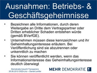 Ausnahmen: Betriebs- &
 Geschäftsgeheimnisse
•     Bezeichnen alle Informationen, durch deren
      Weitergabe an Dritte dem Vertragspartner oder
      Dritten erheblicher Schaden entstehen würde
      (gemäß BVerfGE).
•     Unternehmen müssen diese kennzeichnen und ihr
      Geheimhaltungsinteresse erläutern. Bei
      Veröffentlichung sind sie abzutrennen oder
      unkenntlich zu machen
•     Sie können veröffentlicht werden, wenn das
      Informationsinteresse das Geheimhaltungsinteresse
      deutlich überwiegt
      Demokratie braucht Transparenz
    26.06.2012 OGD-Linz – Daniel Lentfer
 