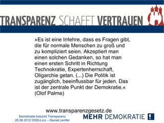 »Es ist eine Irrlehre, dass es Fragen gibt,
            die für normale Menschen zu groß und
            zu kompliziert seien. Akzeptiert man
            einen solchen Gedanken, so hat man
            einen ersten Schritt in Richtung
            Technokratie, Expertenherrschaft,
            Oligarchie getan. (...) Die Politik ist
            zugänglich, beeinflussbar für jeden. Das
            ist der zentrale Punkt der Demokratie.«
            (Olof Palme)


                    www.transparenzgesetz.de
  Demokratie braucht Transparenz
26.06.2012 OGD-Linz – Daniel Lentfer
 