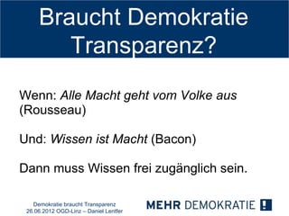 Braucht Demokratie
        Transparenz?
Wenn: Alle Macht geht vom Volke aus
(Rousseau)

Und: Wissen ist Macht (Bacon)

Dann muss Wissen frei zugänglich sein.

   Demokratie braucht Transparenz
 26.06.2012 OGD-Linz – Daniel Lentfer
 