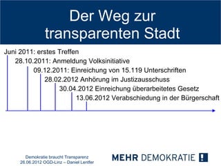 Der Weg zur
                 transparenten Stadt
Juni 2011: erstes Treffen
   28.10.2011: Anmeldung Volksinitiative
         09.12.2011: Einreichung von 15.119 Unterschriften
             28.02.2012 Anhörung im Justizausschuss
                  30.04.2012 Einreichung überarbeitetes Gesetz
                        13.06.2012 Verabschiedung in der Bürgerschaft




       Demokratie braucht Transparenz
     26.06.2012 OGD-Linz – Daniel Lentfer
 