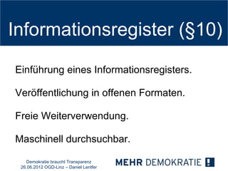 Informationsregister (§10)

Einführung eines Informationsregisters.

Veröffentlichung in offenen Formaten.

Freie Weiterverwendung.

Maschinell durchsuchbar.

   Demokratie braucht Transparenz
 26.06.2012 OGD-Linz – Daniel Lentfer
 