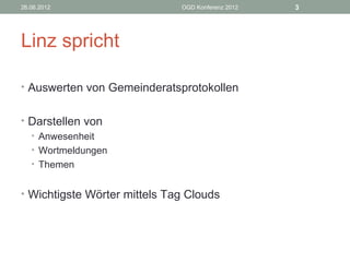 26.06.2012                    OGD Konferenz 2012   3




Linz spricht

• Auswerten von Gemeinderatsprotokollen


• Darstellen von
  • Anwesenheit
  • Wortmeldungen
  • Themen


• Wichtigste Wörter mittels Tag Clouds
 
