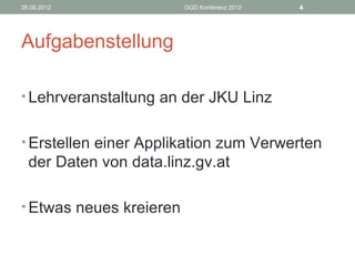 26.06.2012               OGD Konferenz 2012   4




Aufgabenstellung

• Lehrveranstaltung an der JKU Linz


• Erstellen einer Applikation zum Verwerten
  der Daten von data.linz.gv.at

• Etwas neues kreieren
 