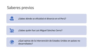 Saberes previos
¿Sabes dónde se oficializó el divorcio en el Perú?
¿Sabes quién fue Luis Miguel Sánchez Cerro?
¿Qué opinas de la intervención de Estados Unidos en países no
desarrollados?
 