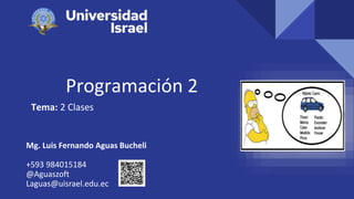Programación 2
Tema: 2 Clases
Mg. Luis Fernando Aguas Bucheli
+593 984015184
@Aguaszoft
Laguas@uisrael.edu.ec
 