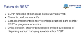 Futuro de REST
● SOAP mantiene el monopolio de los Servicios Web
● Carencia de documentación
● Escasas implementaciones y ejemplos prácticos para acercar
REST al programador común
● Única solución, crear organización o entidad que agrupe el
disperso y escaso trabajo que existe sobre REST
 