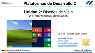 Unidad 2: Diseños de Vista
2.1 Para Windows-Introducción
Plataformas de Desarrollo 2
Modalidad de estudios: Presencial
Mg. Luis Fernando Aguas Bucheli
+593 984015184
@Aguaszoft
Laguas@uisrael.edu.ec
Aguaszoft@outlook.es
 