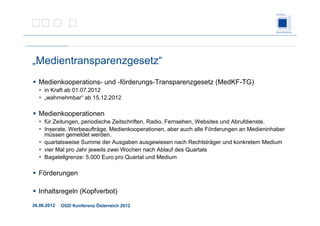 26.06.2012 OGD Konferenz Österreich 2012
„Medientransparenzgesetz“
Medienkooperations- und -förderungs-Transparenzgesetz (MedKF-TG)
in Kraft ab 01.07.2012
„wahrnehmbar“ ab 15.12.2012
Medienkooperationen
für Zeitungen, periodische Zeitschriften, Radio, Fernsehen, Websites und Abrufdienste.
Inserate, Werbeaufträge, Medienkooperationen, aber auch alle Förderungen an Medieninhaber
müssen gemeldet werden.
quartalsweise Summe der Ausgaben ausgewiesen nach Rechtsträger und konkretem Medium
vier Mal pro Jahr jeweils zwei Wochen nach Ablauf des Quartals
Bagatellgrenze: 5.000 Euro pro Quartal und Medium
Förderungen
Inhaltsregeln (Kopfverbot)
 