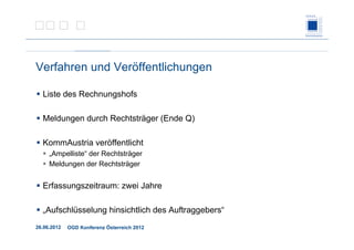 26.06.2012 OGD Konferenz Österreich 2012
Verfahren und Veröffentlichungen
Liste des Rechnungshofs
Meldungen durch Rechtsträger (Ende Q)
KommAustria veröffentlicht
„Ampelliste“ der Rechtsträger
Meldungen der Rechtsträger
Erfassungszeitraum: zwei Jahre
„Aufschlüsselung hinsichtlich des Auftraggebers“
 