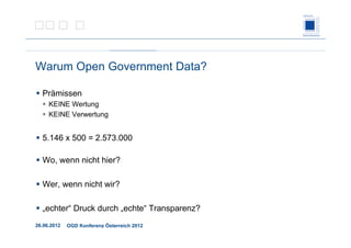 26.06.2012 OGD Konferenz Österreich 2012
Warum Open Government Data?
Prämissen
KEINE Wertung
KEINE Verwertung
5.146 x 500 = 2.573.000
Wo, wenn nicht hier?
Wer, wenn nicht wir?
„echter“ Druck durch „echte“ Transparenz?
 