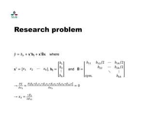 Research problem 
ݕො ൌ ܾ௢ ൅ ܠᇱ܊ܔ ൅ ܠ′۰෡ 
ܠ where 
ܠᇱ ൌ ݔଵ ݔଶ ⋯ ݔ௞ , ܊ܔ ൌ 
ܾଵ 
ܾଶ 
⋮ 
ܾ௞ 
and ۰෡ 
ൌ 
ܾଵଵ ܾଵଶ/2 ⋯ ܾଵ௞/2 
ܾଶଶ ⋯ ܾଶ௞/2 
⋱ ⋮ 
sym. ܾ௞௞ 
→ డ௬ො 
డ௫య 
మ 
ൌ డሺఉబାఉభ௫భାఉమ௫మାఉయ௫యାఉర௫రାఉయయ௫య 
డ௫య 
ൌ 0 
→ ݔଷ ൌ ିఉయ 
ଶఉయయ 
 