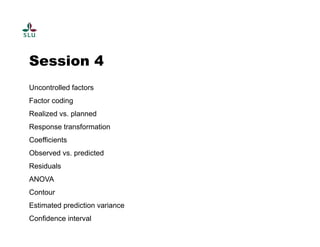 Session 4 
Uncontrolled factors 
Factor coding 
Realized vs. planned 
Response transformation 
Coefficients 
Observed vs. predicted 
Residuals 
ANOVA 
Contour 
Estimated prediction variance 
Confidence interval 
 