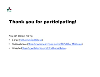 Thank you for participating! 
You can contact me via 
 E-mail (mikko.makela@slu.se) 
 ResearchGate (https://www.researchgate.net/profile/Mikko_Maekelae) 
 LinkedIn (https://www.linkedin.com/in/mikkomaekelae) 
