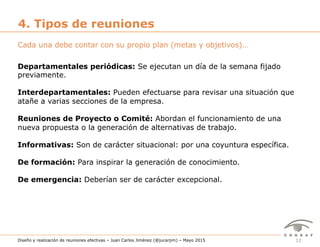 12Diseño y realización de reuniones efectivas – Juan Carlos Jiménez (@jucarjim) – Mayo 2015
4. Tipos de reuniones
Departamentales periódicas: Se ejecutan un día de la semana fijado
previamente.
Interdepartamentales: Pueden efectuarse para revisar una situación que
atañe a varias secciones de la empresa.
Reuniones de Proyecto o Comité: Abordan el funcionamiento de una
nueva propuesta o la generación de alternativas de trabajo.
Informativas: Son de carácter situacional: por una coyuntura específica.
De formación: Para inspirar la generación de conocimiento.
De emergencia: Deberían ser de carácter excepcional.
Cada una debe contar con su propio plan (metas y objetivos)…
 