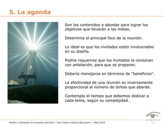 13Diseño y realización de reuniones efectivas – Juan Carlos Jiménez (@jucarjim) – Mayo 2015
5. La agenda
Son los contenidos a abordar para lograr los
objetivos que llevarán a las metas.
Determina el principal foco de la reunión.
Lo ideal es que los invitados estén involucrados
en su diseño.
Podría requerirse que los invitados la conozcan
con antelación, para que se preparen.
Debería manejarse en términos de "beneficios".
La efectividad de una reunión es inversamente
proporcional al número de temas que aborde.
Contempla el tiempo que debemos dedicar a
cada tema, según su complejidad…
 