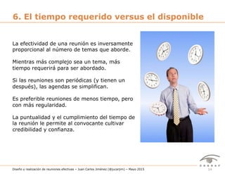 14Diseño y realización de reuniones efectivas – Juan Carlos Jiménez (@jucarjim) – Mayo 2015
6. El tiempo requerido versus el disponible
La efectividad de una reunión es inversamente
proporcional al número de temas que aborde.
Mientras más complejo sea un tema, más
tiempo requerirá para ser abordado.
Si las reuniones son periódicas (y tienen un
después), las agendas se simplifican.
Es preferible reuniones de menos tiempo, pero
con más regularidad.
La puntualidad y el cumplimiento del tiempo de
la reunión le permite al convocante cultivar
credibilidad y confianza.
 