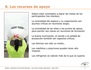 16Diseño y realización de reuniones efectivas – Juan Carlos Jiménez (@jucarjim) – Mayo 2015
8. Los recursos de apoyo
Deben estar orientados a lograr las metas de los
participantes (los clientes).
La comodidad del espacio y su organización son
asuntos críticos en reuniones largas.
La comodidad de las sillas y los puntos de apoyo
para escribir son claves en reuniones de formación.
La buena iluminación, el sonido y la calidad de
proyección también son aspectos críticos.
Las láminas son sólo un medio…
Los rotafolios y pizarrones pueden tener alto
impacto.
Los refrigerios se valoran más de lo que se supone.
 