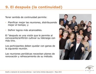 17Diseño y realización de reuniones efectivas – Juan Carlos Jiménez (@jucarjim) – Mayo 2015
9. El después (la continuidad)
Tener sentido de continuidad permite:
•  Planificar mejor las reuniones, distribuyendo
mejor el tiempo; y
•  Definir logros más alcanzables.
El "después es una visión que le permite al
convocante/anfitrión cultivar su liderazgo con
más tino.
Los participantes deben quedar con ganas de
la siguiente reunión.
Las reuniones periódicas necesitan planes de
renovación y refrescamiento de su método.
 
