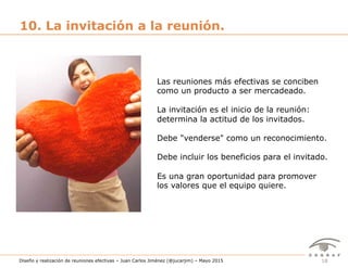 18Diseño y realización de reuniones efectivas – Juan Carlos Jiménez (@jucarjim) – Mayo 2015
10. La invitación a la reunión.
Las reuniones más efectivas se conciben
como un producto a ser mercadeado.
La invitación es el inicio de la reunión:
determina la actitud de los invitados.
Debe "venderse" como un reconocimiento.
Debe incluir los beneficios para el invitado.
Es una gran oportunidad para promover
los valores que el equipo quiere.
 