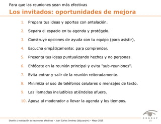 19Diseño y realización de reuniones efectivas – Juan Carlos Jiménez (@jucarjim) – Mayo 2015
1.  Prepara tus ideas y aportes con antelación.
2.  Separa el espacio en tu agenda y protégelo.
3.  Construye opciones de ayuda con tu equipo (para asistir).
4.  Escucha empáticamente: para comprender.
5.  Presenta tus ideas puntualizando hechos y no personas.
6.  Enfócate en la reunión principal y evita "sub-reuniones".
7.  Evita entrar y salir de la reunión reiteradamente.
8.  Minimiza el uso de teléfonos celulares o mensajes de texto.
9.  Las llamadas ineludibles atiéndelas afuera.
10.  Apoya al moderador a llevar la agenda y los tiempos.
Los invitados: oportunidades de mejora
Para que las reuniones sean más efectivas
 