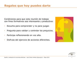 2Diseño y realización de reuniones efectivas – Juan Carlos Jiménez (@jucarjim) – Mayo 2015
Condiciones para que esta reunión de trabajo
con fines formativos sea interesante y productiva:
•  Escucha para comprender y no para juzgar.
•  Pregunta para validar y controlar los prejuicios.
•  Participa reflexionando en voz alta.
•  Disfruta del ejercicio de acciones diferentes.
Regalos que hoy puedes darte
 