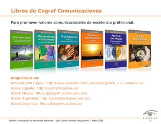 20Diseño y realización de reuniones efectivas – Juan Carlos Jiménez (@jucarjim) – Mayo 2015
Libros de Cograf Comunicaciones
Para promover valores comunicacionales de excelencia profesional.
Adquiérelos en:
Amazon.com (USA): http://www.amazon.com/-/e/B005EQJPK6, o en Amazon.es
Bubok España: http://jucarjim.bubok.es/
Bubok México: http://jucarjim.bubok.com.mx/
Bubok Argentina: http://jucarjim.bubok.com.ar/
Bubok Colombia: http://jucarjim.bubok.co/
 