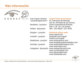 21Diseño y realización de reuniones efectivas – Juan Carlos Jiménez (@jucarjim) – Mayo 2015
Juan Carlos Jiménez
<jucar@cograf.com>
Facebook: /jucarjim
Twitter: @jucarjim
Google+: jucarjim
Linkedin: jucarjim
SlideShare: jucarjim
YouTube: jucarjim
Instagram: @jucarjim
Cograf Comunicaciones:
Av. Francisco de Miranda
con Av. Principal de Los Ruices,
Centro Empresarial Miranda,
Piso 1, Of. 1K. Los Ruices
Telf.: 237-6630 / 237-9702
Nuestros sitios web:
www.cograf.com
facebook.com/cograf
twitter.com/cograf
www.artesupremo.com
www.ampliatusoportunidades.com
www.elvalordelosvalores.com
www.internetips.com
www.dialogo2punto0.com
www.cursoscograf.com
www.libroscograf.com
www.folletoweb.com
Más información
 