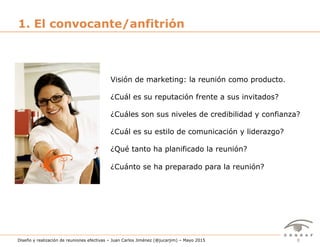 8Diseño y realización de reuniones efectivas – Juan Carlos Jiménez (@jucarjim) – Mayo 2015
1. El convocante/anfitrión
Visión de marketing: la reunión como producto.
¿Cuál es su reputación frente a sus invitados?
¿Cuáles son sus niveles de credibilidad y confianza?
¿Cuál es su estilo de comunicación y liderazgo?
¿Qué tanto ha planificado la reunión?
¿Cuánto se ha preparado para la reunión?
 
