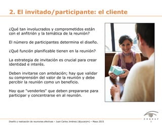 9Diseño y realización de reuniones efectivas – Juan Carlos Jiménez (@jucarjim) – Mayo 2015
2. El invitado/participante: el cliente
¿Qué tan involucrados y comprometidos están
con el anfitrión y la temática de la reunión?
El número de participantes determina el diseño.
¿Qué función planificable tienen en la reunión?
La estrategia de invitación es crucial para crear
identidad e interés.
Deben invitarse con antelación; hay que validar
su comprensión del valor de la reunión y debe
percibir la reunión como un beneficio.
Hay que "venderles" que deben prepararse para
participar y concentrarse en al reunión.
 