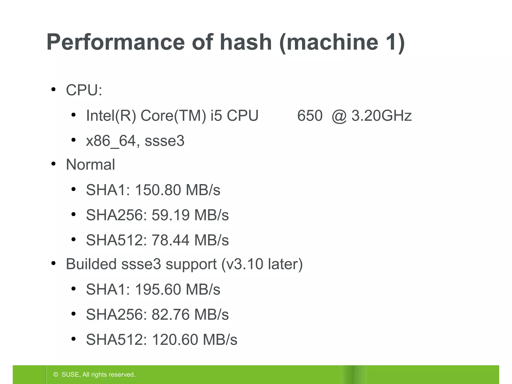Performance of hash (machine 1)
●

CPU:
●

●
●

Intel(R) Core(TM) i5 CPU
x86_64, ssse3

Normal
●

SHA1: 150.80 MB/s

●

SHA256: 59.19 MB/s

●
●

650 @ 3.20GHz

SHA512: 78.44 MB/s

Builded ssse3 support (v3.10 later)
●

SHA1: 195.60 MB/s

●

SHA256: 82.76 MB/s

●

SHA512: 120.60 MB/s

© SUSE, All rights reserved.

 
