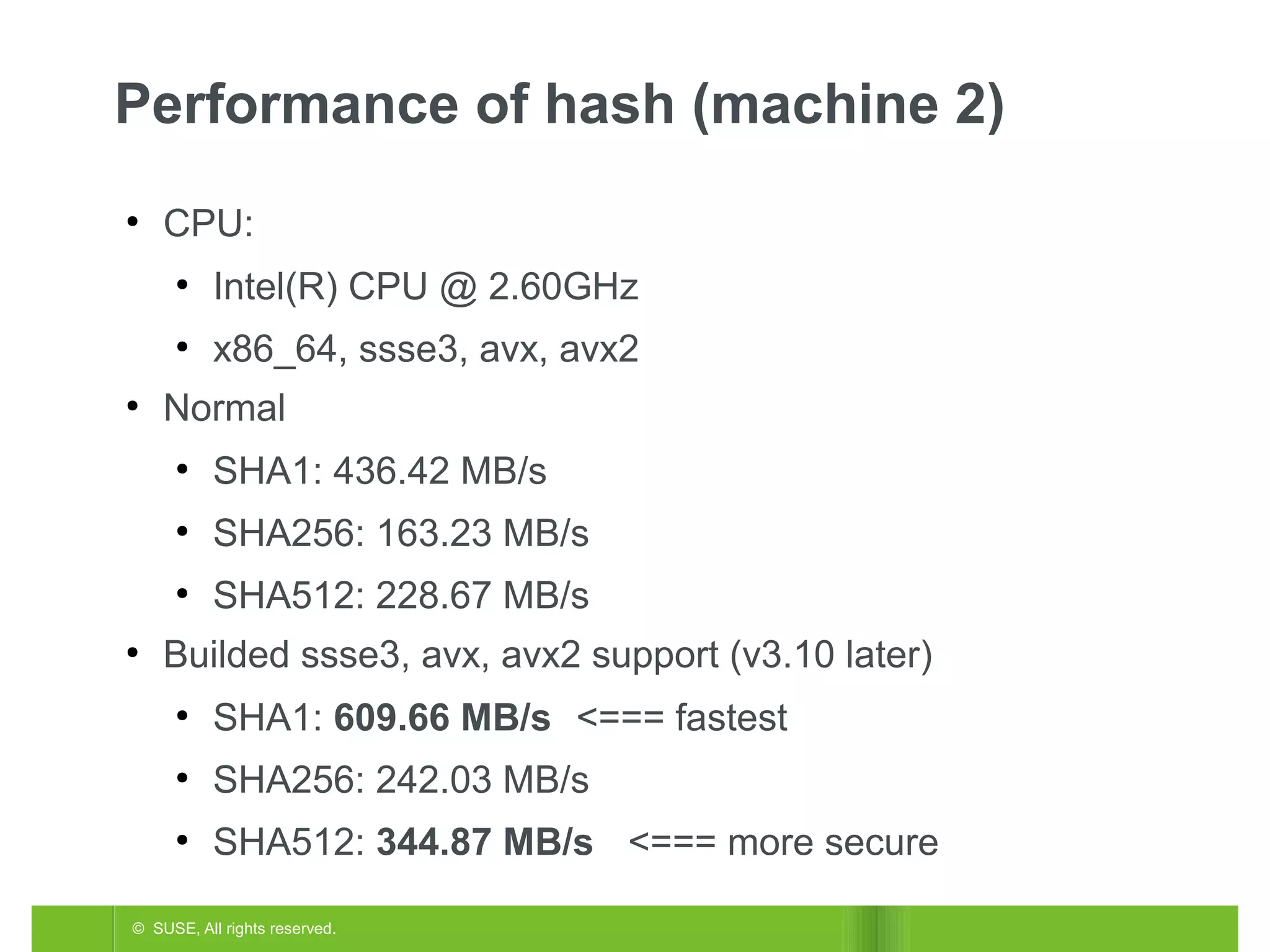 Performance of hash (machine 2)
●

CPU:
●

●
●

Intel(R) CPU @ 2.60GHz
x86_64, ssse3, avx, avx2

Normal
●

●

SHA256: 163.23 MB/s

●
●

SHA1: 436.42 MB/s
SHA512: 228.67 MB/s

Builded ssse3, avx, avx2 support (v3.10 later)
●

SHA1: 609.66 MB/s <=== fastest

●

SHA256: 242.03 MB/s

●

SHA512: 344.87 MB/s <=== more secure

© SUSE, All rights reserved.

 