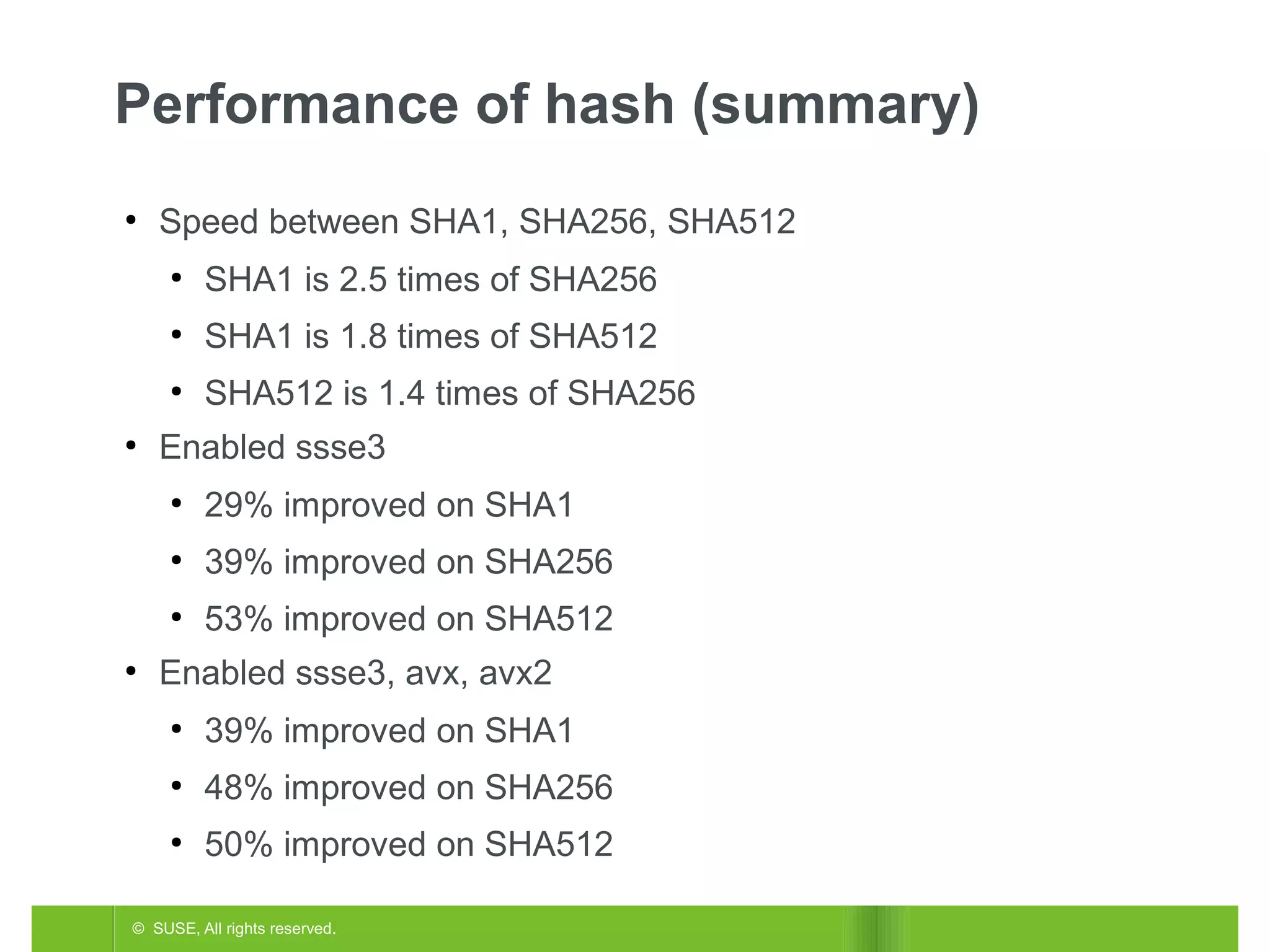 Performance of hash (summary)
●

Speed between SHA1, SHA256, SHA512
●

●

SHA1 is 1.8 times of SHA512

●
●

SHA1 is 2.5 times of SHA256
SHA512 is 1.4 times of SHA256

Enabled ssse3
●

●

39% improved on SHA256

●
●

29% improved on SHA1
53% improved on SHA512

Enabled ssse3, avx, avx2
●

39% improved on SHA1

●

48% improved on SHA256

●

50% improved on SHA512

© SUSE, All rights reserved.

 