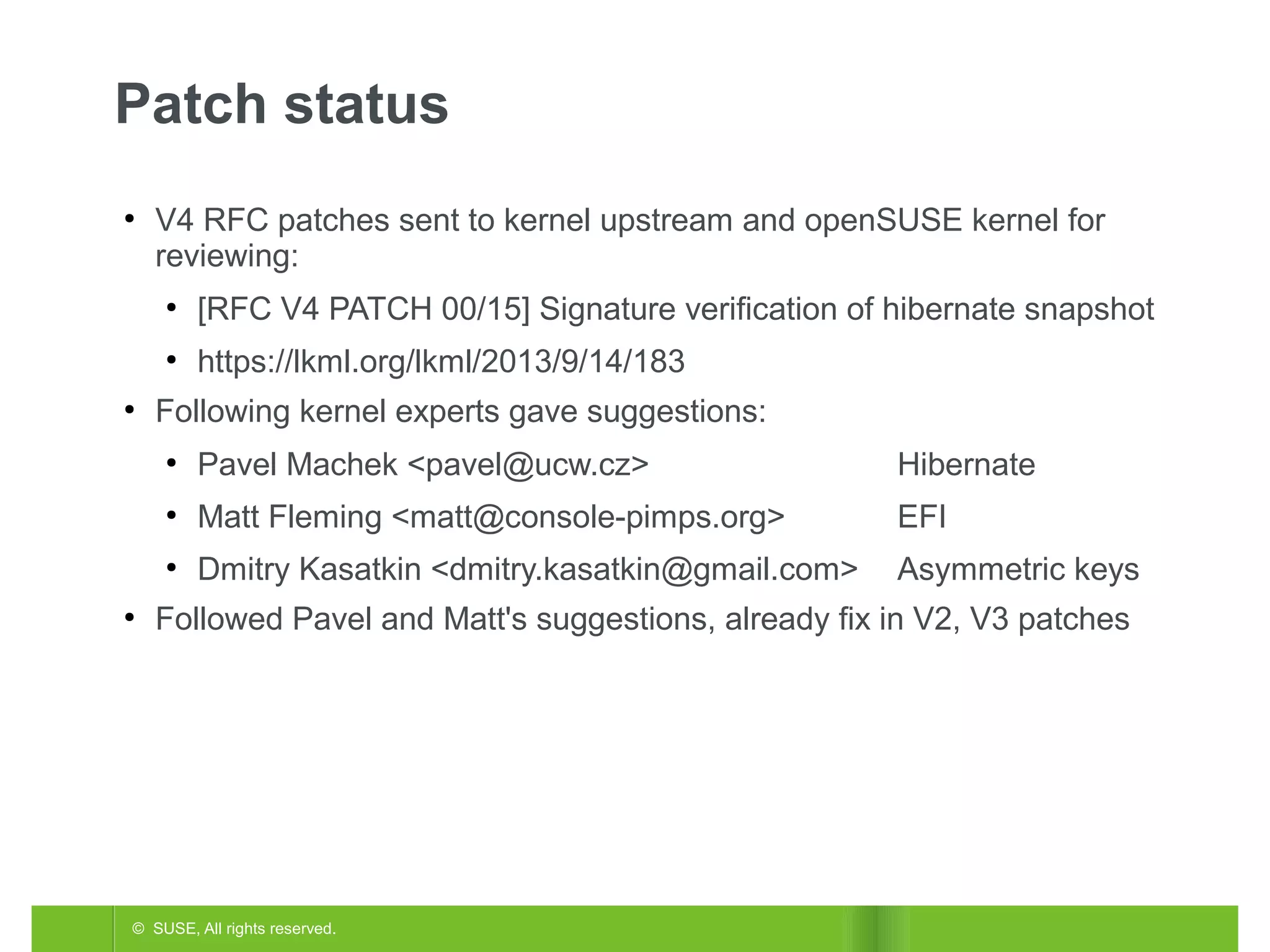 Patch status
●

V4 RFC patches sent to kernel upstream and openSUSE kernel for
reviewing:
●

●
●

[RFC V4 PATCH 00/15] Signature verification of hibernate snapshot
https://lkml.org/lkml/2013/9/14/183

Following kernel experts gave suggestions:
●

Hibernate

●

Matt Fleming <matt@console-pimps.org>

EFI

●
●

Pavel Machek <pavel@ucw.cz>
Dmitry Kasatkin <dmitry.kasatkin@gmail.com>

Asymmetric keys

Followed Pavel and Matt's suggestions, already fix in V2, V3 patches

© SUSE, All rights reserved.

 